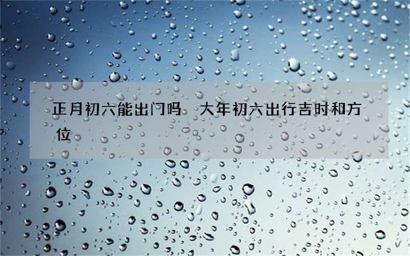 正月初六能出门吗 大年初六出行吉时和方位